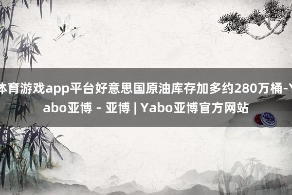 体育游戏app平台好意思国原油库存加多约280万桶-Yabo亚博 - 亚博 | Yabo亚博官方网站
