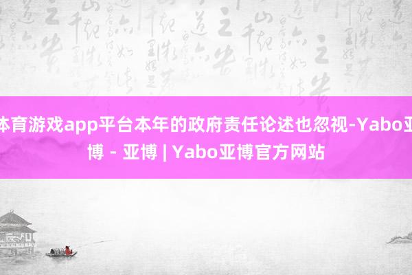 体育游戏app平台本年的政府责任论述也忽视-Yabo亚博 - 亚博 | Yabo亚博官方网站