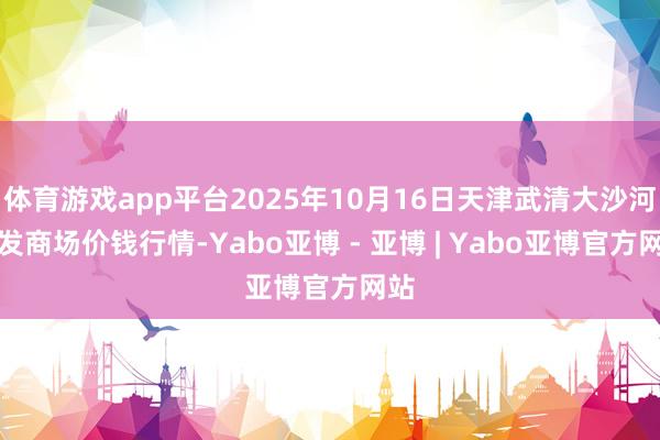 体育游戏app平台2025年10月16日天津武清大沙河批发商场价钱行情-Yabo亚博 - 亚博 | Yabo亚博官方网站