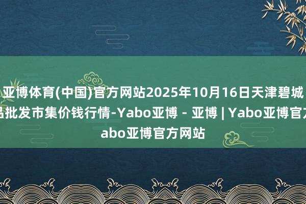亚博体育(中国)官方网站2025年10月16日天津碧城农居品批发市集价钱行情-Yabo亚博 - 亚博 | Yabo亚博官方网站