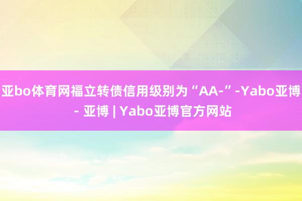亚bo体育网福立转债信用级别为“AA-”-Yabo亚博 - 亚博 | Yabo亚博官方网站