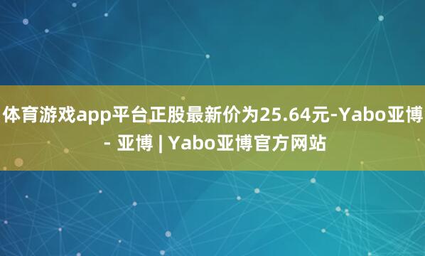 体育游戏app平台正股最新价为25.64元-Yabo亚博 - 亚博 | Yabo亚博官方网站