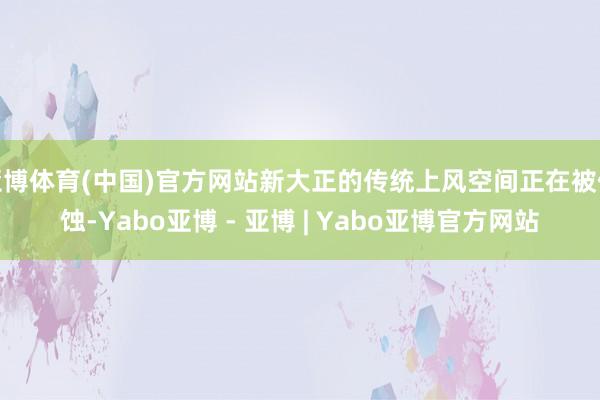 亚博体育(中国)官方网站新大正的传统上风空间正在被侵蚀-Yabo亚博 - 亚博 | Yabo亚博官方网站