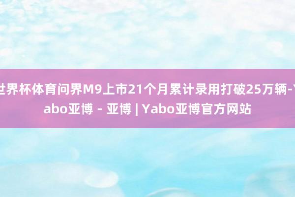 世界杯体育问界M9上市21个月累计录用打破25万辆-Yabo亚博 - 亚博 | Yabo亚博官方网站