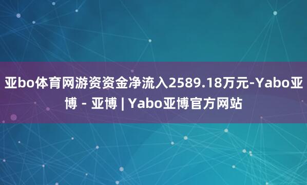 亚bo体育网游资资金净流入2589.18万元-Yabo亚博 - 亚博 | Yabo亚博官方网站