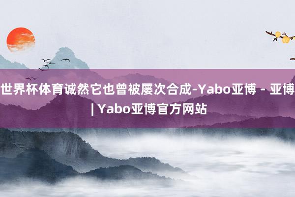 世界杯体育诚然它也曾被屡次合成-Yabo亚博 - 亚博 | Yabo亚博官方网站