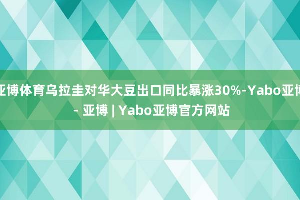 亚博体育乌拉圭对华大豆出口同比暴涨30%-Yabo亚博 - 亚博 | Yabo亚博官方网站