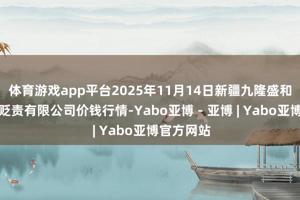 体育游戏app平台2025年11月14日新疆九隆盛和果品瞎想贬责有限公司价钱行情-Yabo亚博 - 亚博 | Yabo亚博官方网站