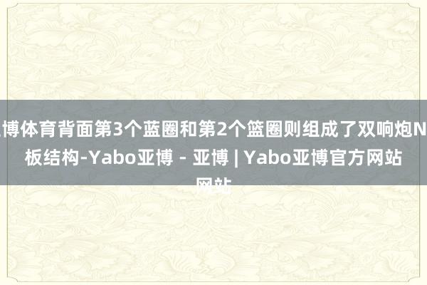 亚博体育背面第3个蓝圈和第2个篮圈则组成了双响炮N字板结构-Yabo亚博 - 亚博 | Yabo亚博官方网站