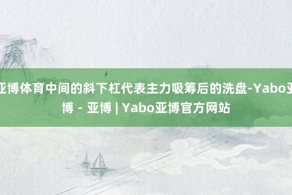 亚博体育中间的斜下杠代表主力吸筹后的洗盘-Yabo亚博 - 亚博 | Yabo亚博官方网站