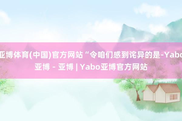 亚博体育(中国)官方网站“令咱们感到诧异的是-Yabo亚博 - 亚博 | Yabo亚博官方网站