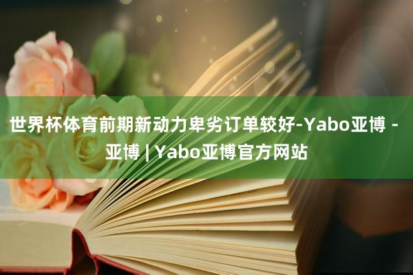 世界杯体育前期新动力卑劣订单较好-Yabo亚博 - 亚博 | Yabo亚博官方网站