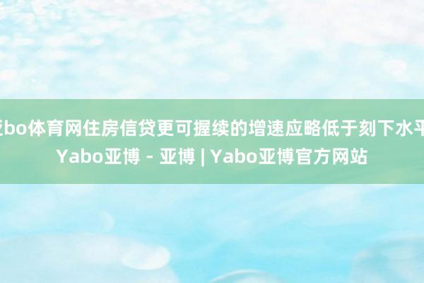 亚bo体育网住房信贷更可握续的增速应略低于刻下水平-Yabo亚博 - 亚博 | Yabo亚博官方网站