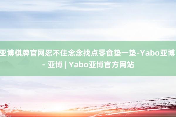 亚博棋牌官网忍不住念念找点零食垫一垫-Yabo亚博 - 亚博 | Yabo亚博官方网站