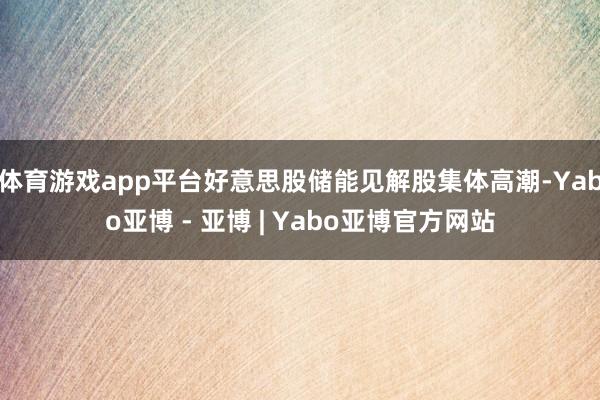 体育游戏app平台好意思股储能见解股集体高潮-Yabo亚博 - 亚博 | Yabo亚博官方网站