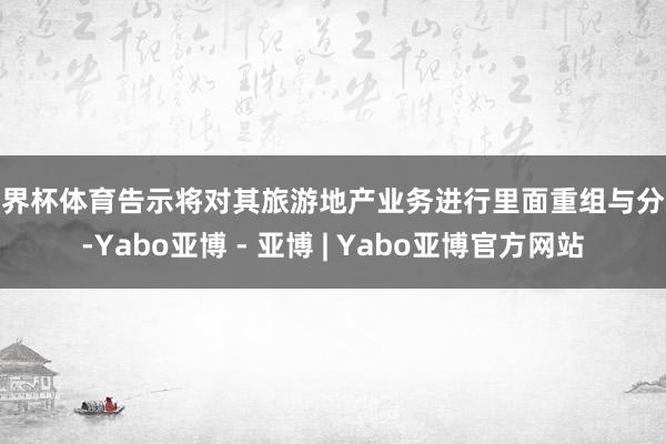 世界杯体育告示将对其旅游地产业务进行里面重组与分拆-Yabo亚博 - 亚博 | Yabo亚博官方网站