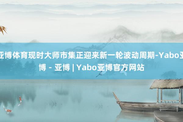亚博体育现时大师市集正迎来新一轮波动周期-Yabo亚博 - 亚博 | Yabo亚博官方网站