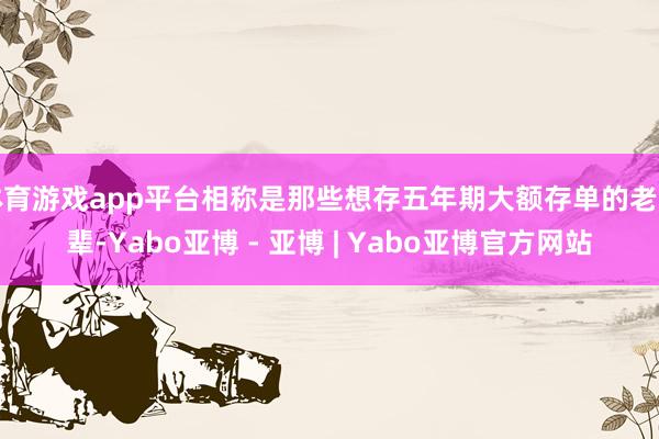 体育游戏app平台相称是那些想存五年期大额存单的老一辈-Yabo亚博 - 亚博 | Yabo亚博官方网站