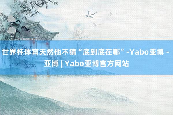 世界杯体育天然他不猜“底到底在哪”-Yabo亚博 - 亚博 | Yabo亚博官方网站