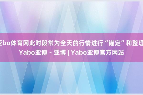 亚bo体育网此时段常为全天的行情进行“锚定”和整理-Yabo亚博 - 亚博 | Yabo亚博官方网站