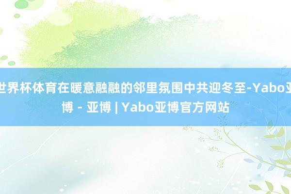 世界杯体育在暖意融融的邻里氛围中共迎冬至-Yabo亚博 - 亚博 | Yabo亚博官方网站