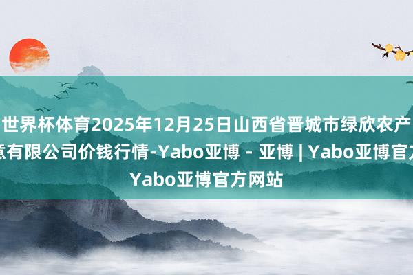 世界杯体育2025年12月25日山西省晋城市绿欣农产物生意有限公司价钱行情-Yabo亚博 - 亚博 | Yabo亚博官方网站