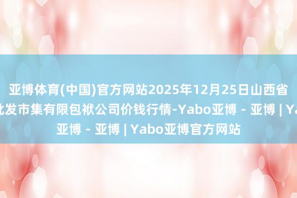 亚博体育(中国)官方网站2025年12月25日山西省大同市振华蔬菜批发市集有限包袱公司价钱行情-Yabo亚博 - 亚博 | Yabo亚博官方网站