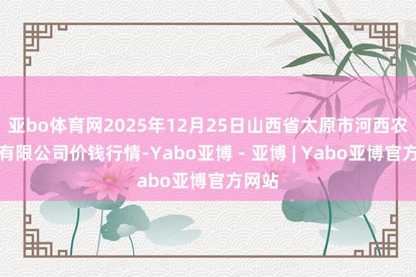 亚bo体育网2025年12月25日山西省太原市河西农居品有限公司价钱行情-Yabo亚博 - 亚博 | Yabo亚博官方网站