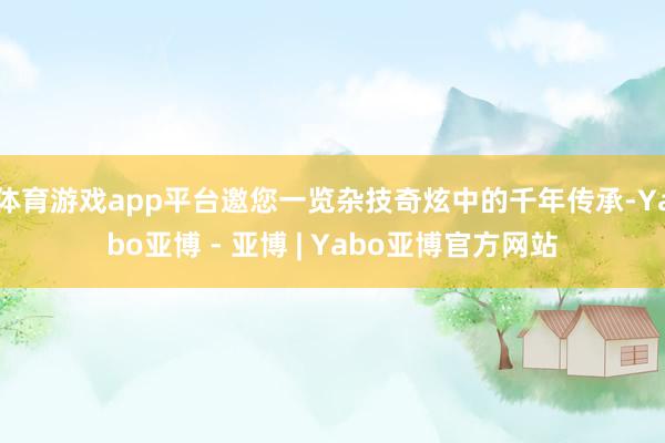 体育游戏app平台邀您一览杂技奇炫中的千年传承-Yabo亚博 - 亚博 | Yabo亚博官方网站