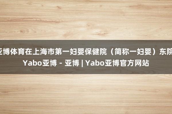 亚博体育在上海市第一妇婴保健院（简称一妇婴）东院-Yabo亚博 - 亚博 | Yabo亚博官方网站