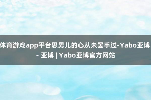 体育游戏app平台思男儿的心从未罢手过-Yabo亚博 - 亚博 | Yabo亚博官方网站