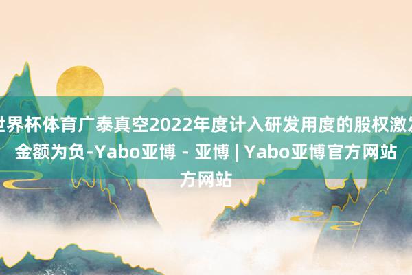 世界杯体育广泰真空2022年度计入研发用度的股权激发金额为负-Yabo亚博 - 亚博 | Yabo亚博官方网站