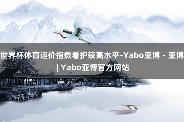 世界杯体育运价指数看护较高水平-Yabo亚博 - 亚博 | Yabo亚博官方网站