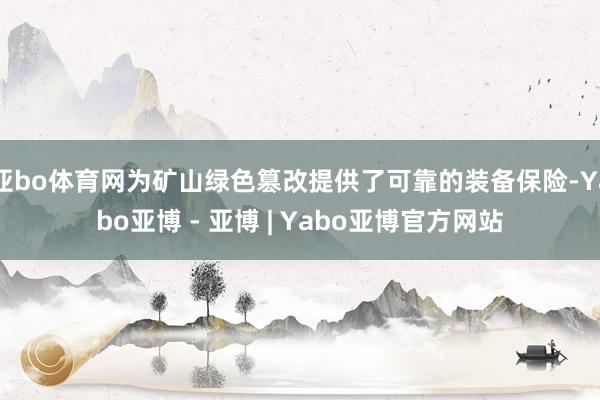 亚bo体育网为矿山绿色篡改提供了可靠的装备保险-Yabo亚博 - 亚博 | Yabo亚博官方网站