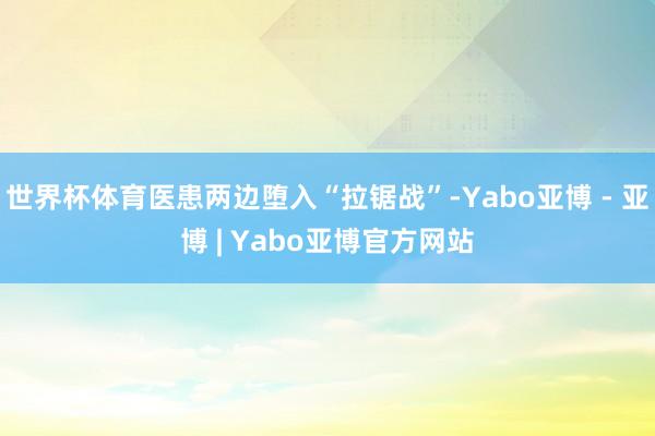 世界杯体育医患两边堕入“拉锯战”-Yabo亚博 - 亚博 | Yabo亚博官方网站