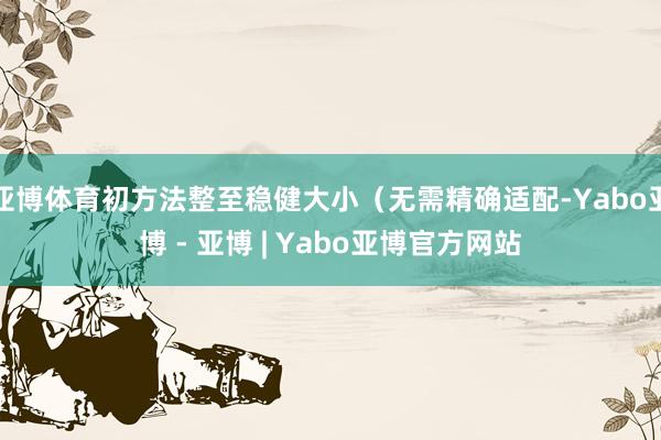 亚博体育初方法整至稳健大小（无需精确适配-Yabo亚博 - 亚博 | Yabo亚博官方网站