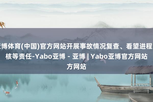 亚博体育(中国)官方网站开展事故情况复查、看望进程复核等责任-Yabo亚博 - 亚博 | Yabo亚博官方网站