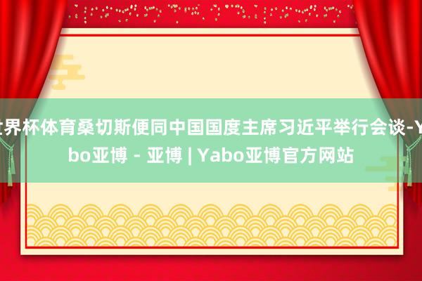 世界杯体育桑切斯便同中国国度主席习近平举行会谈-Yabo亚博 - 亚博 | Yabo亚博官方网站