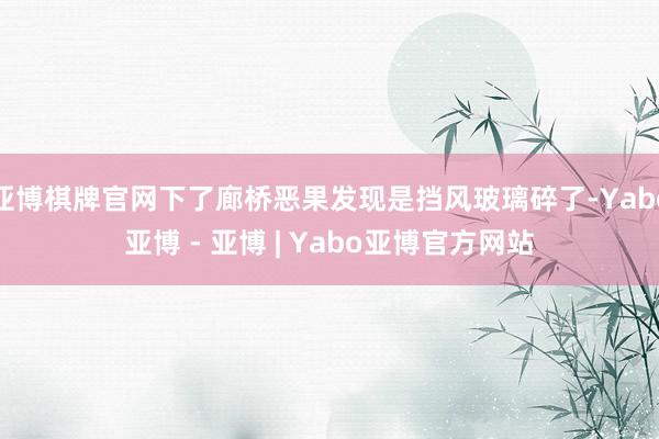 亚博棋牌官网下了廊桥恶果发现是挡风玻璃碎了-Yabo亚博 - 亚博 | Yabo亚博官方网站