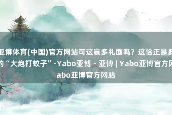 亚博体育(中国)官方网站可这赢多礼面吗？这恰正是典型的“大炮打蚊子”-Yabo亚博 - 亚博 | Yabo亚博官方网站