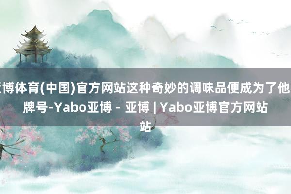 亚博体育(中国)官方网站这种奇妙的调味品便成为了他的牌号-Yabo亚博 - 亚博 | Yabo亚博官方网站