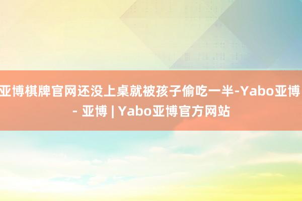 亚博棋牌官网还没上桌就被孩子偷吃一半-Yabo亚博 - 亚博 | Yabo亚博官方网站