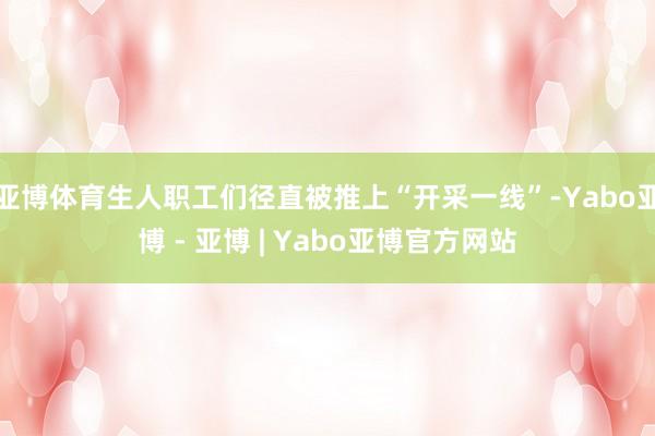 亚博体育生人职工们径直被推上“开采一线”-Yabo亚博 - 亚博 | Yabo亚博官方网站