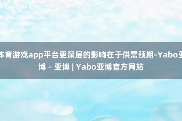 体育游戏app平台更深层的影响在于供需预期-Yabo亚博 - 亚博 | Yabo亚博官方网站