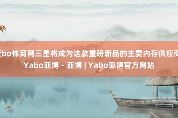 亚bo体育网三星将成为这款重磅新品的主要内存供应商-Yabo亚博 - 亚博 | Yabo亚博官方网站